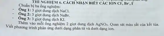 THÍ NGHIỆM 6. CÁCH NHẬN BIẾT CÁC TON Cr, Br, I'
Chuẩn bị ba ống nghiệm:
Ông 1: 3 giọt dung dịch NaCl.
Ông 2: 3 giọt dung dịch NaBr.
Ông 3: 3 giọt dung dịch KI.
Viết phương trình phản ứng dưới dạng phân tử và dưới dạng ion.
Thêm vào mỗi ống nghiệm 2 giọt dung dịch AgNO_(3) Quan sát màu sắt của kết tủa.