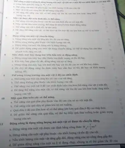 Thế nǎng trọng trường là nǎng lượng của một vật khi nó ở một độ cao nhất định so với mặt đất.
5
a. Công thức tinh thế nǎng là: W_(1)=Pcdot h
square 
b. Thế nǎng cùa một vật phụ thuộc vào khối lượng và độ cao cùa vật.
square 
c. Một vật ở độ cao càng lớn thì thế nǎng càng nhó.
square 
d. De tang the nǎng của vật, có thể nâng vật lên độ cao lớn hơn hoặc tâng khối
lượng của vật
square 
6
Một vật được đạt trên đỉnh dốc có thế nǎng.
a. Thế nǎng của vật phụ thuộc vào độ cao cùa đinh dốc so với mặt đất.
square 
b. Nếu vật bắt đầu trượt xuống, thế nǎng sẽ chuyển hóa thành động nǎng.
c. Thế nǎng cùa vật ở đinh dốc là nhỏ nhất.
square 
square 
d. DV tǎng the nǎng của vật, có thể đưa vật lên một độ cao lớn hơn so với vị trí hiện
tai.
square 
7
Động nǎng của một vật chuyển động.
a. Dộng nǎng của một vật tǎng khi tốc độ của nó tǎng.
square 
b. Dộng nǎng không phụ thuộc vào khối lượng của vật.
square 
c. Động nǎng cùa một vật đứng yên là bằng không.
square 
d. Để giảm động nǎng của một vật đang chuyển động, có thể sử dụng lực cản như
phanh hoặc tǎng ma sát.
square 
8
Một chiếc máy bay đang bay trên bầu trời có động nǎng.
a. Động nǎng cùa máy bay phụ thuộc vào khối lượng và tốc độ bay.
square 
b. Khi máy bay giảm tốc độ, động nǎng cùa nó sẽ tǎng.
c. Động nǎng của máy bay lớn hơn khi bay với tốc độ cao so với khi bay chậm.
square 
d. Đề duy tri động nǎng ổn định,máy bay cần duy tri tốc độ bay và khối lượng
không đổi.
square 
9
Thế nǎng trọng trường của một vật ở độ cao nhất định.
square 
a. Thế nǎng của một vật tǎng khi độ cao của vật tǎng.
b. Thế nǎng không phụ thuộc vào khối lượng của vật.
square 
c. Thế nǎng của một vật ở độ cao nhất định luôn lớn hơn thế nǎng của vật ở mặt đất.
square 
d. Để tǎng thế nǎng của một vật,có thể nâng vật lên độ cao lớn hơn hoặc tǎng khối
lượng của vật.
square 
10
Một quả dừa trên cây có thế nǎng.
square 
a. Thế nǎng của quả dừa phụ thuộc vào độ cao của nó so với mặt đất.
b. Thế nǎng của quả dừa sẽ giảm khi nó rơi xuống.
c. Quả dừa ở độ cao lớn hơn sẽ có thể nǎng lớn hơn quả dừa ở độ cao thấp hơn.
d. Để giàm thế nǎng của quả dừa.. có thể hạ thấp quả dừa xuống hoặc giảm trọng
lượng của nó.
Động nǎng là dạng nǎng lượng mà một vật có được do chuyển động.
u
a. Động nǎng của một vật được xác định bằng công thức:
W_(d)=(1)/(2)mv^2
b. Động nǎng của một vật phụ thuộc vào khối lượng và tốc độ của vật.
c. Nếu khối lượng của một vật tǎng gấp đôi, động nǎng của nó cũng tǎng gấp đôi.
d. Để giảm động nǎng của một xe ô tô đang chạy , chúng ta có thể giảm tốc độ cùa