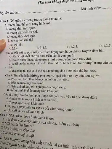 (Thí sinh không được sử dụng tui nên)
Iọ, tên thí sinh:
__ ......................................................................
..... Mã sinh viên: __
Câu 1: Tri giác và tưởng tượng giống nhau là:
1/ phản ánh thế giới bằng hình ảnh.
2/ mang tính trực quan.
3/ mang bản chất xã hội.
4/ mang tính khái quát
5/ mang tính chủ thể
Câu trả lời :
C. 1,2,3 .
D. 1.3.5 .
A. 2,3,4 .
B. 3.4,5 .
Câu 2: Đối với sự phát triển các hiện tượng tâm lí cơ chế di truyền đảm bảo:
A. tiền đề vật chất cho sự phát triển tâm lí con người.
B. cho cá nhân tồn tại được trong môi trường sống luôn thav đổi.
C. sự tái tạo lại những đặc điểm tâm lí dưới hình thức "tiềm tàng" trong cấu trí
cơ thể.
D. khả nǎng tái tạo lại ở thế hệ sau những đặc điểm của thế hệ trướC.
Câu 3: Tìm dấu hiệu không phù hợp với quá trình tư duy của con người.
A. Phản ánh hiện thực bằng con đường gián tiếp.
B. Diễn ra theo một quá trình.
C. Phản ánh những trải nghiệm của cuộc sống.
D. Kết quả nhận thức mang tính khái quát.
Câu 4: Chú ý có chủ định phụ thuộc chủ yếu vào yếu tố nào dưới đây?
A. ý thức, xu hướng và tình cảm cá nhân.
B. Cường độ của vật kích thích.
C. Sự trái ngược giữa sự vật và bối cảnh xung quanh.
D. Độ mới lạ của vật kích thích.
Câu 5: Nhân cách được hình thành là do:
A. Tác động của xã hội thông qua các đặc điểm cá nhân
B. Mỗi người "tự làm ra"
C. Môi trường và giáo dục
D. Các mối quan hệ xã hội
6: Tâm lí người mang bản chất xã hội và có tính lịch sử thể
Tâm lí người là sản phẩm của hoàng
âm li su