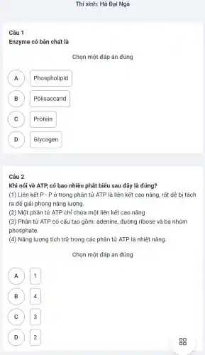 Thí sinh:Hà Đai Ngà
Câu 1
Enzyme có bản chất là
Chon một đáp án đúng
A ) Phospholipid
B Pôlisaccarid B
C ) Prôtêin
D Glycogen D
Câu 2
Khi nói về ATP có bao nhiêu phát biểu sau đây là đúng?
(1) Liên kết P-P ở trong phân tử ATP là liên kết cao nǎng , rất dễ bị tách
ra để giải phóng nǎng lương.
(2) Một phân tử ATP chỉ chứa một liên kết cao nǎng
(3) Phân tử ATP có cấu tạo gồm:adenine , đường ribose và ba nhóm
phosphate.
(4) Nǎng lượng tích trữ trong các phân tử ATP là nhiệt nǎng.
Chọn một đáp án đúng
) 1
B 4 B
C 3
D D 2