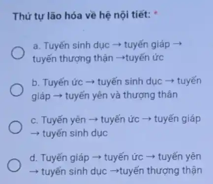 Thứ tự lão hóa về hệ nội tiết:
a. Tuyến sinh dục ­­­­→ tuyến giáp ­­­­→
tuyến thượng thận ­­­­→tuyến ức
b. Tuyến ức ­­­­→tuyến sinh dục ­­­­→tuyến
giáp ­­­­→ tuyến yên và thượng thân
c. Tuyến yên +tuyến ức ­­­­→ tuyến giáp
­­­­→ tuyến sinh dục
d. Tuyến giáp ­­­­→tuyến ức ­­­­→ tuyến yên
­­­­→ tuyến sinh dục ­­­­→tuyến thượng thận