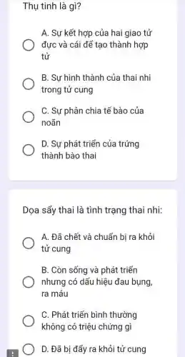 Thụ tinh là gì?
A. Sự kết hợp của hai giao tử
đưc và cái để tạo thành hợp
tử
B. Sự hình thành của thai nhi
trong tử cung
C. Sự phân chia tế bào của
noãn
D. Sự phát triển của trứng
thành bào thai
Dọa sẩy thai là tình trạng thai nhi:
A. Đã chết và chuẩn bi ra khỏi
tử cung
B. Còn sống và phát triển
nhưng có dấu hiệu đau bụng,
ra máu
C. Phát triển bình thường
không có triệu chứng gì
D. Đã bị đẩy ra khỏi tử cung