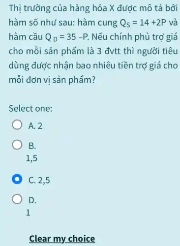 Thị trường của hàng hóa X đước mô tả bởi
hàm số như sau: hàm cung Q_(S)=14+2P và
hàm cầu Q_(D)=35-P . Nếu chính phủ trớ giá
cho mỗi sản phẩm là 3 đvtt thì người tiêu
dùng được nhân bao nhiêu tiền trở giá cho
mỗi đơn vi sản phẩm?
Select one:
A. 2
B.
1.5
D C. 2,5
D.
1
Clear my choice