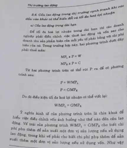 Thị trường lao động
3.6. Cảu lao động trong thị trường cạnh tranh
đầu vào khác có thể biến đổi và tối đa hoá lợi nhuận
a) Cầu lao động trong dài hạn
Để tối đa hoá lợi nhuận trong dài hạn thì các doanh
nghiệp phải điều chỉnh việc thuê lao động và vốn sao cho
doanh thu sản phẩm biên của mỗi yếu tố phải bằng với chi phí
doanh
biên của nó. Trong trường hợp này, hai phương trình dưới đây
phải thoả mãn:
MP_(L)times P=W
MP_(K)times P=C
Từ hai phương trình trên có thể rút P ra để có phương
trình sau:
P=W/MP_(L)
P=C/MP_(K)
Do đó điều kiện tối đa hoá lợi nhuận có thể viết lại:
W/MP_(L)=C/MP_(K)
Y nghĩa kinh tế của phương trình trên là chìa khoá để
hiểu việc điều chỉnh vốn ảnh hưởng như thế nào đến cầu lao
động. Vế trái của phương trình W/MP_(L)=C/MP_(K) cho biết chi
phí phụ thêm để sản xuất một đớn vị sản lượng nếu sử dụng
lao động, trong khi vẽ phải cho biết chi phí phụ thêm để sản
xuất thêm