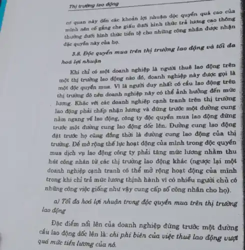 Thị trutng lao động
cơ quan này đến các khoản lợi nhuận độc quyển quá cao của
mình nên cố gắng che giấu dưới hình thức trả lương cao thông
thường dưới hình thức tiền tệ cho những công nhân được nhận
đặc quyến này của họ.
3.8. Độc quyển mua trên thị trường lao động và tối đa
hoá lợi nhuận
Khi chỉ có một doanh nghiệp là người thuê lao động trên
một thị trường lao động nào đó, doanh nghiệp này được gọi là
một độc quyển mua Vì là người duy nhất có cầu lao động trên
thị trường đó nên doanh nghiệp này có thể ảnh hưởng đến mức
lương. Khác với các doanh nghiệp cạnh tranh trên thị trường
lao động phải chấp nhận lương và đứng trước một đường cung
nằm ngang về lao động, công ty độc quyền mua lao động đứng
trước một đường cung lao động dốc lên. Đường cung lao động
đặt trước họ cũng đồng thời là đường cung lao động của thị
trường. Để mở rộng thế lục hoạt động của mình trong độc quyển
mua dịch vụ lao động công ty phải tǎng mức lương nhằm thu
hút công nhân từ các thị trường lao động khác (ngược lại một
doanh nghiệp cạnh tranh có thể mở rộng hoạt động của mình
trong khi chỉ trả mức lương thịnh hành vì có nhiều người chủ có
những công việc giống như vậy cung cấp số công nhân cho họ).
a) Tối đa hoá lợi nhuận trong độc quyền mua trên thị trường
lao động
Đặc điểm nổi lên của doanh nghiệp đứng trước một đường
cầu lao động dốc lên là: chi phí biên của việc thuê lao động vượt
quá mức tiền lương của nó.