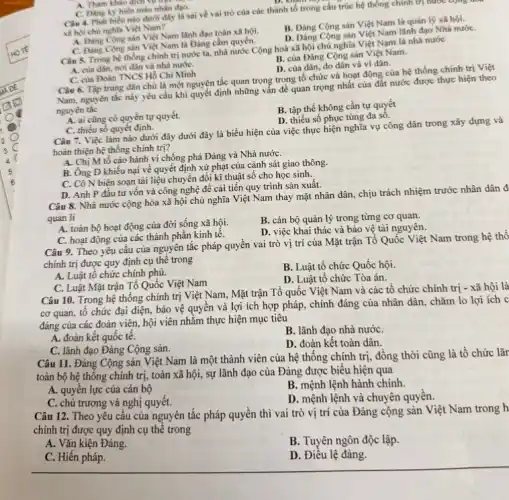 A. Tham khảo dịch vư trực
C. Dang ky hiến máu nhân đạo. Câu 4. Phát biêu nào dưới đây là sai về vai trò của các thành tổ trong cấu trúc hệ thống chính trị nước cộng n
xil hoi chù nghĩa Việt Nam?
B. Đảng Cộng sản Việt Nam là quán lý xã hội.
A. Dang Cong sản Việt Nam lãnh đạo toàn xã hội.
D. Đảng Cộng sản Việt Nam lãnh đạo Nhà nướC.
Câu 5. Trong hệ thống chính trị nước ta.nhà nước Cộng hoà xã hội chủ nghĩa Việt Nam là nhà nước
C. Dang Cong san Việt Nam là Đảng cầm quyền.
B. của Đảng Cộng sản Việt Nam.
D. của dân, do dân và vì dân.
A. của dân, nơi dân và nhà nướC.
C. của Đoàn TNCS Hồ Chí Minh
Câu 6. Tập trung dân chủ là một nguyên tắc quan trọng trong tổ chức và hoạt động của hệ thống chính trị Việt
Nam, nguyên tắc này yêu cầu khi quyết định những vấn đề quan trọng nhất của đất nước được thực hiện theo
nguyên tắc
B. tập thể không cần tự quyết
D. thiếu số phục tùng đa sô.
A. ai cũng có quyền tự quyết.
C. thiếu số quyết định.
Câu 7. Việc làm nào dưới đây dưới đây là biểu hiện của việc thực hiện nghĩa vụ công dân trong xây dựng và
hoàn thiện hệ thống chinh trị?
A. Chị M tố cáo hành vi chống phá Đảng và Nhà nướC.
B. Ông D khiếu nại về quyết định xử phạt của cảnh sát giao thông.
C. Cô N biên soạn tài liệu chuyển đổi kĩ thuật số cho học sinh.
D. Anh P đầu tư vốn và công nghệ đề cải tiến quy trình sản xuất.
Câu 8. Nhà nước cộng hòa xã hội chủ nghĩa Việt Nam thay mặt nhân dân.chịu trách nhiệm trước nhân dân đ
quản lí
A. toàn bộ hoạt động của đời sống xã hội.
B. cán bộ quản lý trong từng cơ quan.
D. việc khai thác và bảo vệ tài nguyên.
C. hoạt động của các thành phần kinh tế.
Câu 9. Theo yêu cầu của nguyên tắc pháp quyền vai trò vị trí của Mặt trận Tổ Quốc Việt Nam trong hệ thố
chính trị được quy định cụ thể trong
A. Luật tổ chức chính phủ.
B. Luật tổ chức Quốc hội.
D. Luật tổ chức Tòa án.
C. Luật Mặt trận Tổ Quốc Việt Nam
Câu 10. Trong hệ thống chính trị Việt Nam, Mặt trận Tổ quốc Việt Nam và các tổ chức chính trị - xã hội là
cơ quan, tổ chức đại diện, bảo vệ quyền và lợi ích hợp pháp, chính đáng của nhân dân, chǎm lo lợi ích c
đáng của các đoàn viên, hội viên nhằm thực hiện mục tiêu
A. đoàn kết quốc tế.
B. lãnh đạo nhà nướC.
C. lãnh đạo Đảng Cộng sản.
D. đoàn kết toàn dân.
Câu 11. Đảng Cộng sản Việt Nam là một thành viên của hệ thống chính trị đồng thời cũng là tồ chức lãr
toàn bộ hệ thông chính trị, toàn xã hội, sự lãnh đạo của Đảng được biểu hiện qua
A. quyền lực của cán bộ
B. mệnh lệnh hành chính
C. chủ trương và nghị quyêt.
D. mệnh lệnh và chuyên quyền.
Câu 12. Theo yêu cầu của nguyên tắc pháp quyền thì vai trò vị trí của Đảng cộng sản Việt Nam trong h
chính trị được quy định cụ thể trong
A. Vǎn kiện Đảng.
B. Tuyên ngôn độc lập.
C. Hiến pháp.
D. Điều lệ đảng.