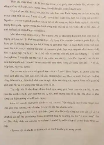 Thao tác nhận thức - đó là thao tác tri óc. cho phép đứa trẻ biến đôi, tô chức vận
động những hình ảnh.biểu tượng trong đầu đê đạt đến một kết luận logic.
Ở giai đoạn này trong khi giai bài toán bao toàn khói lượng, tre có kha nǎng tập
trung cùng một lúc vào 2 yếu tố là độ cao và thiết diện rộng hẹp cua 2 ống đưng nước.
Ngoài ra, trè em ở giai đoạn thao tác cụ thể có khả nǎng suy luận thuận nghịch: khả nǎng
tương tượng đảo ngược trong đầu hành động trên thực tế đã xảy ra rồi, đé có thể quay vé
tình huông khi hành động chưa diễn ra.
Nhờ khà nǎng tương tượng "đào ngược", tre có khả nǎng hiêu tinh bao toàn một so
thuộc tinh của sự vật, khả nǎng phân loại, xếp hạng. Các thao tác bảo toàn.phân loại, xếp
hạng gọi là những thao tác cụ thể.Chủng sẽ còn phát triển và hoàn thiện trong suót giai
đoạn lửa tuôi này.vì những bài toán về bảo toàn, phân loại, xếp hạng rắt khác nhau về độ
khó và phức tạp.Vi dụ tré chi có thể hiếu về sự bao toàn the tích vào khoảng 9 - 12 tuol
(thí nghiệm 2 hòn đất nặn thả vào 2 cốc nước, sau đó lấy 1 hòn lên, bóp méo nó.rồi hoi
nếu thả hòn đất nặn méo trở lại cốc nước thì mực nước trong cốc dâng đến đầu? - Như cũ.
thấp hơn, hay cao hon?)
Tại sao tré trên toàn thế giới đi học vào 6-7 tuổi? Theo Piaget, đó chinh là lúc tre
thoát dần khỏi suy luận cảm tính, bắt đầu lĩnh hội được các thao tác nhận thức nên có khả
nǎng hiêu số học.hiểu tinh chắt của từ ngữ, phân loại động vật, người, hiều moi quan hệ
giữa đầu bài và nội dung của bài.các chữ và từ.
Tuy vậy, dù đã đạt được nhiều thành tựu trong giai đoạn thao tác cụ thể tur duy
thao tác cụ thể còn bị giới hạn bởi các sự vật,hình tượng thực tế cụ thê. Trẻ chưa có kha
nǎng suy luận những vẩn đề trừu tượng.
Làm thế nào đê phát triển tối đa tri tuẹ con tré?Vận dụng lý thuyết của Piaget vào
việc giáo dục con tré, các nhà tâm lý khuyên các bậc cha mẹ nên:
- Sần sàng ủng hộ tré về tinh thần:Quan tâm đến cuộc sống cua con cái.có vù và
khích lệ các nổ lực của chúng. Luôn nhiệt tinh ủng hộ và đóng vai trò "cố vẩn riêng" cho
trẻ. Biết chấp nhận sai lầm của trẻ và luôn làm chổ dựa để chủng có cơ hội khác phục sai
làm.
- Tạo cơ hội tối đa đê trẻ khám phá và tìm hiểu thể giới xung quanh.