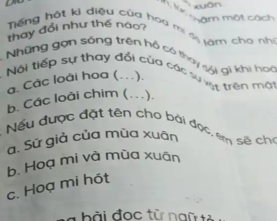 thay đổi như thế nào?
Tiếng đối như thế
Những gọn sóng trên
ổi gì khi hoờ
một cách
làm cho nhi
Nói tiếp sự thay đổi của các
hot trên mặt
a. Các loài hoa ( __
b. Các loài chim ( __
Nếu được đặt tên cho bài doc.
em sẽ cho
a. Sứ giả của mùa xuân
b. Hoạ mi và mùa xuân
c. Hoạ mi hót
xuân