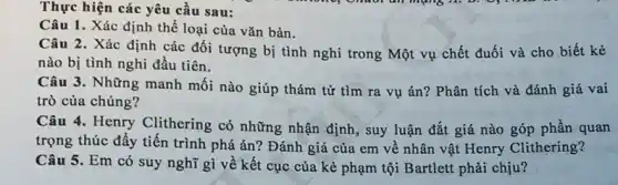 Thực hiện các yêu cầu sau:
Câu 1. Xác định thể loại của vǎn bản.
Câu 2. Xác định các đối tượng bị tình nghi trong Một vụ chết đuối và cho biết kẻ
nào bị tình nghi đầu tiên.
Câu 3. Những manh môi nào giúp thám tử tìm ra vụ án? Phân tích và đánh giá vai
trò của chúng?
Câu 4. Henry Clithering có những nhận định , suy luận đắt giá nào góp phần quan
trọng thúc đẩy tiến trình phá án? Đánh giá của em về nhân vật Henry Clithering?
Câu 5. Em có suy nghĩ gì về kết cục của kẻ phạm tội Bartlett phải chịu?