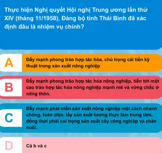 Thực hiện Nghị quyết Hội nghị Trung ương lần thứ
XIV (tháng 11/1958) , Đảng bộ tỉnh Thái Bình đã xác
định đâu là nhiệm vụ chính?
A
Đẩy mạnh phong trào hợp tác hóa, chú trọng cải tiến kỹ
thuật trong sản xuất nông nghiệp
B
Đẩy mạnh phong trào hợp tác hóa nông nghiệp, tiến tới một
cao trào hợp tác hóa nông nghiệp mạnh mẽ và vững chắc ở
nông thôn.
Đẩy mạnh phát triển sản xuất nông nghiệp một cách nhanh
chóng, toàn diện, lấy sản xuất lương thực làm trung tâm,
đồng thời phải coi trọng sản xuất cây công nghiệp và chǎn
nuôi.
Cả b và c