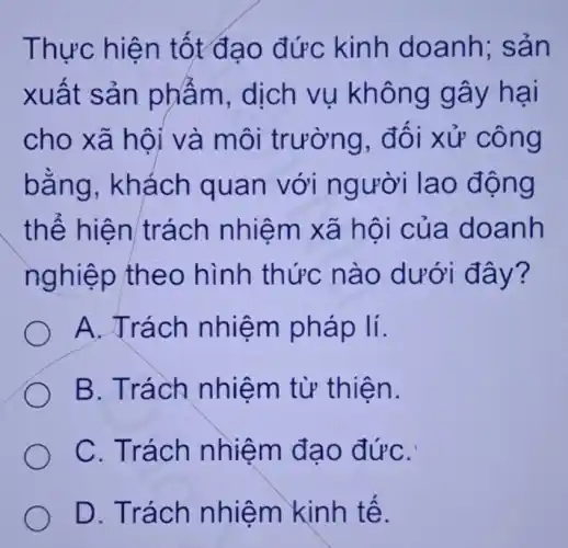 Thực hiện tốt đạo đức kinh doanh;sản
xuất sản phẩm, dịch vụ không gây hại
cho xã hội ' và môi trường, đối xử công
bằng . khách quan với người lao động
thể hiện trách nhiệm xã hội của doanh
nghiệp theo hình thức nào dưới đây?
A. Trách nhiệm pháp lí.
B. Trách nhiệm từ thiện.
C. Trách nhiệm đạo đứC.
D. Trách nhiệm kinh tế.