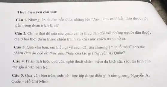 Thực hiện yêu cầu sau:
Câu 1. Những tên da đen bẩn thiu.những tên "An- nam:mít" bần thiu được nói
đến trong đoạn trích là ai?
Câu 2. Chỉ ra thái độ của các quan cai trị thực dân đối với những người dân thuộc
địa ở hai thời điểm trước chiến tranh và khi cuộc chiến tranh nô ra.
Câu 3. Qua vǎn bản, em hiểu gì về cách đặt tên chương I *Thuế máu ' cho tác
phẩm Bản án chế độ thực dân Pháp của tác giả Nguyễn Ái Quốc?
Câu 4. Phân tích hiệu quả của nghệ thuật châm biếm đả kích sắc sảo, tài tình của
tác giả ở vǎn bản trên.
Câu 5. Qua vǎn bản trên, anh/ chị học tập được điều gì ở tấm gương Nguyễn Ái
Quốc - Hồ Chí Minh