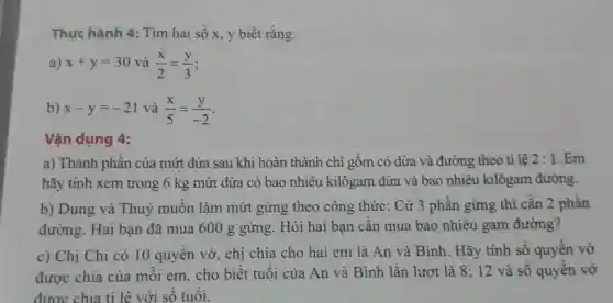 Thưc hành 4:Tìm hai số x.y biết rằng:
a) x+y=30 và (x)/(2)=(y)/(3)
b) x-y=-21 và (x)/(5)=(y)/(-2)
Vận dụng 4:
a) Thành phần của mứt dừa sau khi hoàn thành chỉ gồm có dừa và đường theo tỉ lệ 2:1 . Em
hãy tính xem trong 6 kg mứt dừa có bao nhiêu kilôgam dừa và bao nhiêu kilôgam đường.
b) Dung và Thuý muốn làm mứt gừng theo công thức: Cứ 3 phần gừng thì cần 2 phần
đường. Hai bạn đã mua 600 g gừng . Hỏi hai bạn cần mua bao nhiêu gam đường?
c) Chị Chi có 10 quyên vở, chi chia cho hai em là An và Bình Hãy tính số quyển vở
được chia của mỗi em,cho biết tuổi của An và Bình lần lượt là 8; 12 và số quyển vở
được chia tỉ lê với s<tuổi.