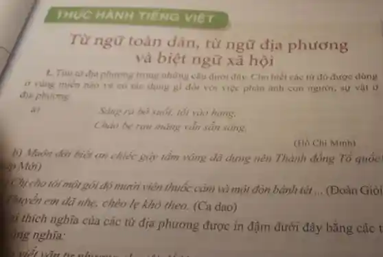 THỰC HÀNH TIẾNG việT
Từ ngữ toàn dân.từ ngữ địa phương
và biệt ngữ xã hội
1. Tìm từ địa phương trong những câu dưới đây. Cho biết các từ đó được dùng
ở vùng miền nào và có tác dụng gì đối với việc phản ánh con người, sự vật ở
địa phương.
a)
Sảng ra bờ suối, tối vào hang,
Chảo bẹ rau mǎng vẫn sẵn sàng.
b) Muôn đời biết ơn chiếc gậy tầm vông đã dựng nên Thành đồng Tổ quốc!
hép Mới)
(Hồ Chí Minh)
) Chị cho tôi một gói độ mười viên thuốc cảm và một đòn bánh tét
__ (Đoàn Giỏi
Thuyền em đã nhẹ, chèo le khó theo. (Ca dao)
lại thích nghĩa của các từ địa phương được in đậm dưới đây bằng các t
cùng nghĩa: