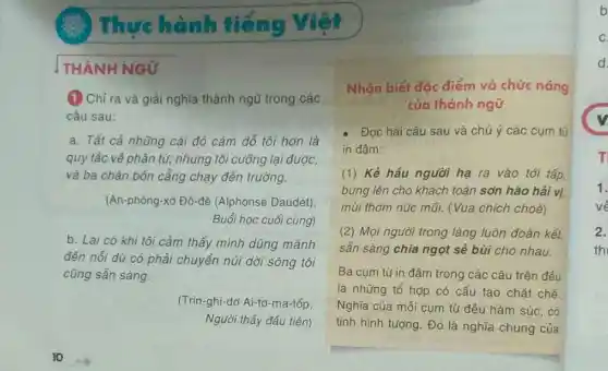 Thực hành tiếng
THÀNH NGỮ
(1) Chỉ ra và giải nghĩa thành ngữ trong các
câu sau:
a. Tất cả những cái đó cám dỗ tôi hơn là
quy tắc về phân từ; nhưng tôi cưỡng lại được,
và ba chân bốn cẳng chạy đến trường.
(An-phông-xơ Đô -đê (Alphonse Daudet)
Buổi học cuối cùng)
b. Lại có khi tôi cảm thấy mình dũng mãnh
đến nối dù có phải chuyển núi dời sông tôi
cũng sẵn sàng.
(Trin-ghi-dơ Ai-tơ-ma-tốp.
Người thầy đầu tiên)
Nhận biết đặc điểm và chức nǎng
của thành ngữ
- Đọc hai câu sau và chú ý các cụm từ
in đậm:
(1) Kẻ hầu người hạ ra vào tới tấp,
bưng lên cho khách toàn sơn hào hải vị.
mùi thơm núc mũi.(Vua chích choè)
(2) Mọi người trong làng luôn đoàn kết,
sẵn sàng chia ngọt sẻ bùi cho nhau.
Ba cụm từ in đậm trong các câu trên đều
là những tổ hợp có cấu tạo chặt chẽ.
Nghĩa của mỗi cụm từ đều hàm súc có
tính hình tượng. Đó là nghĩa chung của
b
1.
về
2.
th