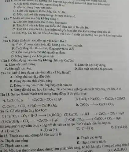 thổ.
Cung kiểu mạng tính thể.
Câu 6. Mô ta nào dưới đây không phù hợp các nguyên tố nhóm IIA (kim loại kiềm thồ)?
A. Cấu hình electron lớp ngoài cùng là ns^2
B. đều tác dụng được với nướC.
C. Gồm các nguyên tố Be, Mg, Ca , Sr, Ba.
D. Mức oxi hoá đặc trưng trong các hợp chất là +2
Câu 7. Nhận xét nào sau đây không đúng?
A. Các kim loại kiềm thổ có tính khừ manh.
B. Tính khử của các kim loại kiềm thổ tǎng dần từ Be đến Ba.
C. Tính khử của các kim loại kiềm thổ yếu hơn kim loại kiềm trong cùng chu kì
D. Be, Mg, Ca Sr, Ba đều phản ứng với nước ở nhiệt độ thường nên gọi là kim loại kiềm
Câu 8. Nhận định nào sau đây sai với nhóm IIA ?
A. t^0 sôi. t^0 nóng chảy biến đổi không tuân theo qui luật.
B. t^0 sôi tǎng dần theo chiều tǎng nguyên tử khối.
C. Kiểu mạng tinh thể không giống nhau.
D. Nǎng lượng ion hóa giảm dần
Câu 9. Công dụng nào sau đây không phải của CaCO_(3)
A. Làm vôi quét tường
B. Làm vật liệu xây dựng
C. Sản xuất ximǎng
D. Sản xuật bột nhẹ đề pha sơn
Câu 10. Mô tả ứng dụng nào dưới đây về Mg là sai?
A. Dùng chế tạo dây dẫn điện
B. Dùng để tạo chất chiếu sáng
C. Dùng trong quá trình tổng hợp chất hữu cơ
D. Dùng để chế tạo hợp kim nhẹ , cần cho công nghiệp sản xuất máy bay,tên lừa, ô tô
Câu 11. Sự tạo thành thạch nhũ trong hang động là do phản ứng:
A Ca(HCO_(3))_(2)xrightarrow (i^circ )CaCO_(3)+CO_(2)+H_(2)O
B CaCl_(2)+Na_(2)CO_(3)arrow CaCO_(3)+2NaCl
C. CaCO_(3)+CO_(2)+H_(2)Oarrow Ca(HCO_(3))_(2)
D CaCO_(3)xrightarrow (r^2)CaO+CO_(2)
Câu 12. Có các phản ứng hóa học:
(2) CaCO_(3)+2HClarrow CaCl_(2)+CO_(2)+H_(2)O
(1) CaCO_(3)+CO_(2)+H_(2)Oarrow Ca(HCO_(3))_(2)
(3) Ca(OH)_(2)+CO_(2)arrow CaCO_(3)+H_(2)O
(4) Ca(HCO_(3))_(2)arrow CaCO_(3)+CO_(2)+H_(2)O
lản ứng gây ra sự xâm thực vùng núi đá vôi và sự tạo thành thạch nhũ lần lượt là
D. (2) và (4).
A. (1) và (3).
B. (1) và (4).
C. (2) và (3).
âu 13. Thạch cao nào dùng để đúc tượng là
B. Thạch cao nung
A. Thạch cao sống
D. Thạch cao tự nhiên
C. Thạch cao khan
u 14. Một loại thạch cao được dùng làm phấn viết bảng, bó bột khi gây xương có công thức l
D. CaSO_(4)H_(2)O
Ca(OH)_(2)