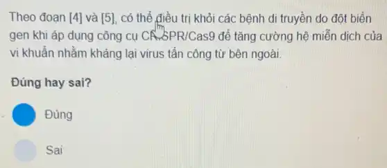 Theo đoạn [4] và [5] có thể điều trị khỏi các bệnh di truyền do đột biến
gen khi áp dụng công cụ CA.SPR/Cas9 để tǎng cường hệ miến dịch của
vi khuẩn nhằm kháng lại virus tấn công từ bên ngoài.
Đúng hay sai?
C Đúng
Sai