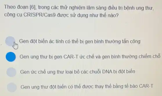 Theo đoạn [6], trong các thử nghiệm lâm sàng điều trị bệnh ung thư,
công cụ CRISPR/Cas9 được sử dụng như thế nào?
Gen đột biến ác tính có thể bị gen bình thường tấn công
C Gen ung thư bị gen CAR-T ức chế và gen bình thường chiếm chỗ
Gen ức chế ung thư loại bỏ các chuỗi DNA bị đột biến
n ung thư đột biển có thể được thay thế bằng tế bào CAR-T