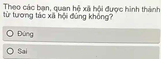 Theo các ban , quan hệ xã hội được hình thành
từ tương tác xã hội đúng không?
Đúng
Sai