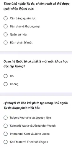 Theo Chủ nghĩa Tự do, chiến tranh có thể được
ngǎn chặn thông qua:
Cân bằng quyền lực
Dân chủ và thương mại
Quân sự hóa
Đàm phán bí mật
Quan hệ Quốc tế có phải là một môn khoa học
độc lập không?
Có
Không
Lý thuyết về liên kết phức tạp trong Chủ nghĩa
Tự do được phát triển bởi:
Robert Keohane và Joseph Nye
Kenneth Waltz và Alexander Wendt
Immanuel Kant và John Locke
Karl Marx và Friedrich Engels