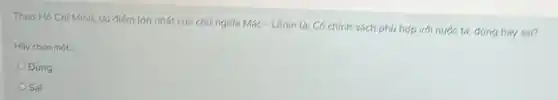 Theo Hồ Chí Minh, uu điếm lớn nhất của chú nghĩa Mác-Lênin là: Có chính sách phú hợp với nước ta, đúng hay sai?
Hãy chon mot
Đúng
Sai