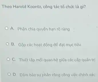 Theo Harold Koontz, công tác tô chức là gi?
A. Phân chia quyên hạn rõ ràng
B. Gọp các hoat động để đạt mục tiêu
C. Thiết lập mới quan hệ giữa các cấp quản tri
phân công công việc chinh xác