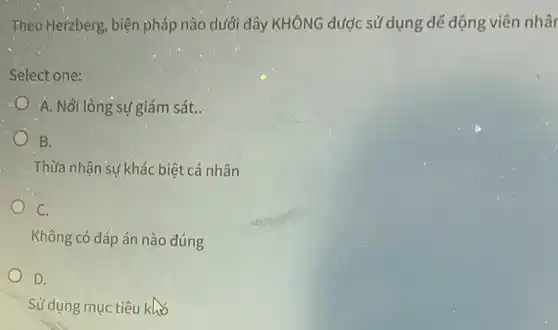 Theo Herzberg, biện pháp nào dưới đây KHÔNG được sử dụng dễ động viên nhân
Select one:
A. Nơi lỏng sự giám sát.
B.
Thừa nhận sự khác biệt cá nhân
C.
Không có đáp án nào đúng
D.
Sử dụng mục tiêu khó