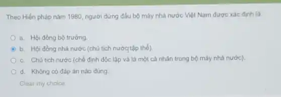 Theo Hiến pháp nǎm 1980, người đứng đầu bộ máy nhà nước Việt Nam được xác định là:
a. Hội đồng bộ trưởng
C b. Hội đồng nhà nước (chủ tịch nước tập thể).
c. Chủ tịch nước (chế định độc lập và là một cá nhân trong bộ máy nhà nước).
d. Không có đáp án nào đúng
Clear my choice