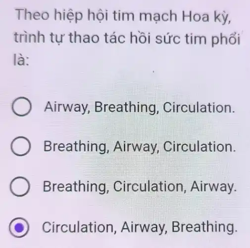 Theo hiệp hội tim mach Hoa kỳ,
trình tư thao tác hồi sức tim phổi
là:
Airway,Breathing , Circulation.
Breathing , Airway,Circulation.
Breathing , Circulation , Airway.
Circulation, Airway, Breathing.