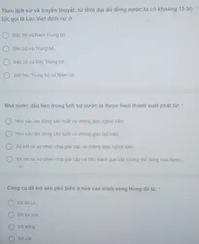 Theo lịch sử và truyền thuyết, từ thời đại đỏ dòng nước ta có khoảng 15 bộ
tộc gọi là Lạc Việt định cư ở
Bắc bộ và Nam Trung bộ.
Bắc bộ và Trung bộ.
Bắc bộ và Bắc Trung bộ.
Bắc bộ, Trung bộ và Nam bộ.
Nhà nước đầu tiên trong lịch sử nước ta được hình thành xuất phát từ:
Nhu cầu lao động sản xuất và chống giặc ngoại xâm
Nhu cầu lao động sản xuất và chống giặc nội xâm.
Xã hội có sự phân chia giai cấp và chồng giặc ngoại xâm.
Xã hội có sự phân chia giai cấp và đầu tranh giai cấp không thể dung hòa được.
Công cụ dã trở nên phổ biến ở nền vǎn minh sông Hồng đó là:
Đồ đá cũ.
Đồ đá mới.
Đồ đồng.
Đổ sắt