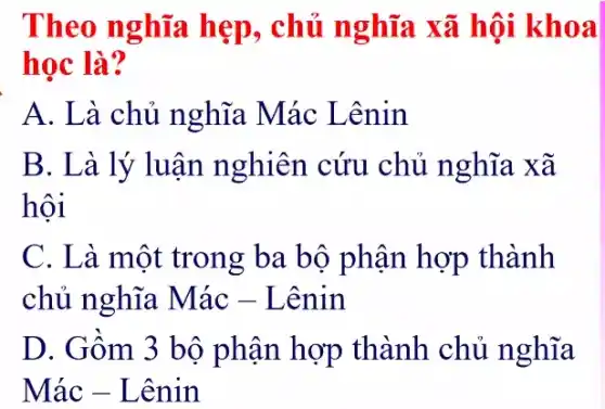 Theo nghĩa hẹp, chủ nghĩa xã hội khoa
học là?
A. Là chủ nghĩa Mác Lênin
B. Là lý luận nghiên cứu chủ nghĩa xã
hội
C. Là một trong ba bộ phận hợp thành
chủ nghĩa Mác - Lênin
D. Gồm 3 bộ phận hợp thành chủ nghĩa
Mác - Lênin