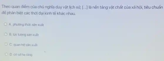 Theo quan điểm của chủ nghĩa duy vật lịch sử, [ldots ] là nền tảng vật chất của xã hội, tiêu chuẩn
để phân biệt các thời đại kinh tế khác nhau.
A. phương thức sản xuất
B. lực lượng sản xuất
C. quan hệ sản xuất
D. cosoha tǎng