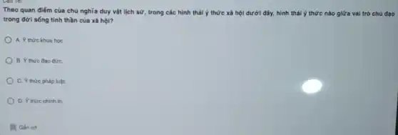 Theo quan điếm của chủ nghĩa duy vật lịch sử, trong các hình thái ý thức xã hội dưới đây,hình thái ý thức nào giữa vai trò chủ đao
trong đời sống tinh thần của xã hội?
A. Y thức khoa học
B. Ý thức đao đứC.
C. Y thức pháp luật.
D. Y thức chinh trị.
. Gắn cờ