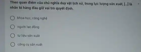 Theo quan điếm của chủ nghĩa duy vật lịch sử, trong lực lượng sản xuất, [... ] là
nhân tố hàng đầu giữ vai trò quyết định.
khoa học, công nghệ
người lao động
tư liệu sản xuất
công cụ sản xuất