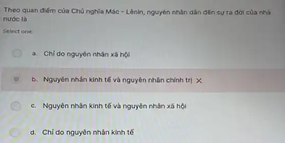 Theo quan điếm của Chú nghĩa Mác -Lênin, nguyên nhân dần đến sự ra đời của nhà
nước là
Select one:
a. Chỉ do nguyên nhân xã hội
b. Nguyên nhân kinh tế và nguyên nhân chính trị X
c. Nguyên nhân kinh tế và nguyên nhân xã hội
d. Chỉ do nguyên nhân kinh tế