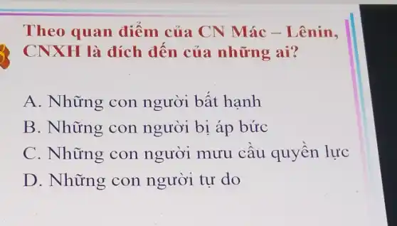 Theo quan điểm của CN Mác - Lênin,
CNXH là đích đến của những ai?
A. Những con người bất hạnh
B. Những con người bị áp bức
C. Những con người mưu câu quyền lực
D. Những con người tự do