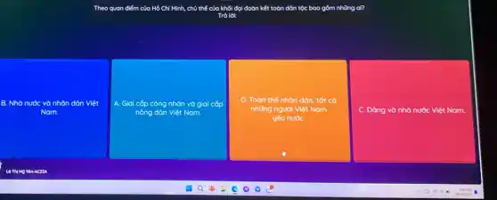 Theo quan điểm của Hồ Chí Minh, chủ thế của khối đại đoàn kết toàn	al?
Trả lời:
B. Nhà nước và nhân dân Việt
Nam.
A. Giai cấp công nhân và giai C cấp
nông dân Việt Nam.
D. Toàn thể nhôn dân, tốt cả
những người Việt Nam
yêu nướC.
C. Đảng và nhà nước Việt Nam.