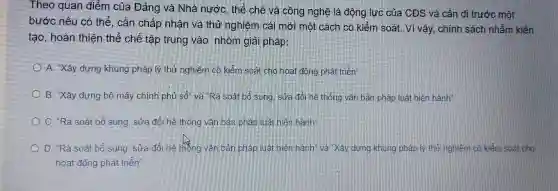 Theo quan điểm của Đảng và Nhà nước, thế chế và công nghệ là động lực của CĐS và cần đi trước một
bước nếu có thể , cần chấp nhận và thứ nghiệm cái mới một cách có kiểm soát. Vì vậy, chính sách nhằm kiến
tạo, hoàn thiện thể chế tập trung vào nhóm giải pháp:
A. Xây dựng khung pháp lý thứ nghiêm có kiểm soát cho hoạt động phát triển
B. "Xây dựng bô máy chính phủ 50^circ  và Ra soatbo sung sửa đỏi hệ thông vǎn bản pháp luật hiện hành"
C. "Rà soát bổ sung, sửa đôi hệ thông vǎn bản phân luật hiện hành
D. "Rà soát bổ sung, sửa đôi hệ thông vǎn bản phân liệt nên hạnh" và Xây dựng khung pháp lý thứ nghiệm có kiểm soát cho
hoạt động phát triển