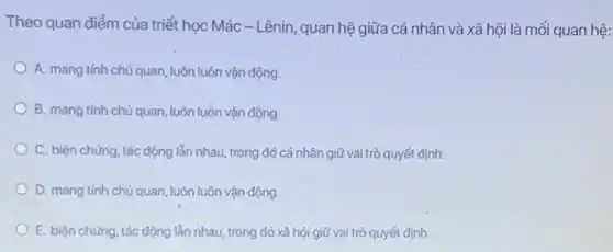 Theo quan điểm của triết học Mác -Lênin, quan hệ giữa cá nhân và xã hội là mối quan hệ:
A. mang tinh chủ quan, luôn luôn vận động.
B. mang tinh chủ quan, luôn luôn vận động.
C. biện chứng, tác động lẫn nhau, trong đó cá nhân giữ vai trò quyết định.
D. mang tính chủ quan luôn luôn vận động.
E. biện chứng, tác động lẫn nhau, trong đó xã hội giữ vai trò quyết định.