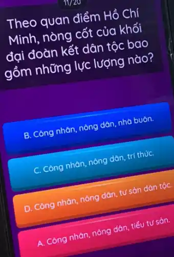 Theo quan điểm Hồ Chí
Minh, nòng cốt của khối
đại đoàn kết dân tộc bao
gồm những lực lượng nào?
B. Công nhǎn, nông dân, nhà buôn.
C. Công nhàn, nông dân, trí thứC.
D. Công nhàn, nông dân, tư sản dân tộC.
A. Công nhân, nông dân tiểu tư sản.