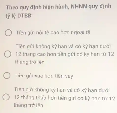 Theo quy định hiện hành, NHNN quy định
tỷ lệ DTBB:
Tiền gửi nội tệ cao hơn ngoại tệ
Tiền gửi không kỳ hạn và có kỳ hạn dưới
12 tháng cao hơn tiền gửi có kỳ han từ 12
tháng trở lên
Tiền gửi vao hơn tiền vay
Tiền gửi không kỳ hạn và có kỳ han dưới
12 tháng thấp hơn tiền gửi có kỳ hạn từ 12