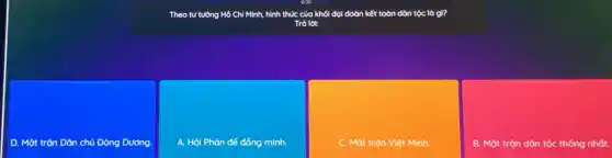 Theo tư tưởng Hồ Chí Minh, hình thức của khối đại đoàn kết toàn dân tộc là gì?
Trà lời:
D. Mặt trộn Dân chủ Đông Dương
A. Hội Phản đế đồng minh.
C. Mặt trộn Việt Minh.
B. Mặt trận dân tộc thống nhất.