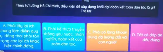 Theo tư tưởng Hồ Chí Minh, điều kiện để xây dựng khối đại đoàn kết toàn dân tộc là gì?
Trả lời:
A. Phải lấy lợi ích
chung làm điểm quy
ụ, đồng thời phải tôn
rọng các lợi ích khác
biệt chính đáng.
B. Phải kế thừa truyền
thống yêu nước nhân
nghĩa, đoàn kết của
toàn dân tộC.
C. . Phải có lòng khoan
dung độ lượng đối với
con người
D. Tất cả đáp án
đều đúng