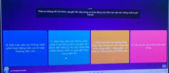 Theo tư tường Hồ Chí Minh, ng nguyên tắc xây dựng và hoạt động của Mặt trộn dân tộc thống nhất là gì?
Trả lok
B. Mặt trận dân tộc thống nhất
phải hoạt động trên cơ sở hiệp
chủ.
c Mặt trận dân tộc thống nhát
phải hoạt động theo nguyên tắc
đoàn kết thật sự.lâu dài, chặt chế
chân thành, thân đi giúp đô nhau
cùng tiến bộ.
A. Mặt trộn dân tộc thống nhất
tảng liên
minh công nhân -nông dân - trí
thức do Đảng Cộng sản lãnh đạo.
D. Tất cả các câu trả lời trên đều
đúng.