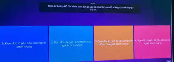 Theo tư tường Hồ Chí Minh, đạo đức có vai trò như thế nào đối với người cách mọng?
Trà lời:
B. Đạo đức là yêu cầu của người
cách mạng
C. Đạo đức là gốc, sức mạnh của
người cách mạng
D. Đạo đức là gốc, là tiêu chí phấn A. Đạo đức là gốc, là nền tảng của
đấu của người cách mạng
người cách mạng