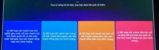 Theo tư tường Hồ Chí Minh, thực hiện đoàn kết quốc tế nhằm:
a) Kết hợp sức manh của chủ
nghĩa yêu nước với sức mạnh của
tinh thần quốc tế vô sàn trên
toàn thế giỏi, tao sức mạnh tổng
hợp cho cách mạng.
b) Kết hợp sức mạnh bên trong
với sức mạnh bên ngoài, too sức
mạnh tổng hợp cho cách mạng.
d) Kết hợp sức mạnh nội sinh với
sức mạnh ngoại sinh, tạo sức
mạnh tổng hợp cho cách mạng.
c) Kết hợp sức mạnh dân tộc vòi
sự giúp đỡ của bạn bè quốc tế,
tạo sức mạnh tổng hợp cho cách
mạng.