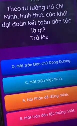 Theo tư tưởng Hồ Chí
Minh, hình thức : của khối
đại đoàn kết toàn dân tộc
là gì?
Trả lời:
D. Mặt trận Dân chủ Đông Dương.
C. Mặt trộn Việ Minh.
A. Hội Phản đế đồng minh.
B. Mặt trận dân tộc thống nhất.