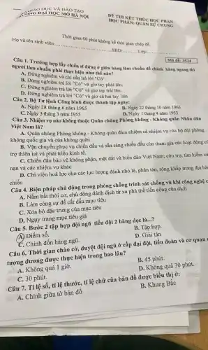 Thời gian 60 phút không kể thời gian chép đề.
SBD:...........Lớp..................................óD...B............
Trường hợp lấy chiến sĩ đứng ở giữa hàng làm chuẩn để chính hàng ngang thì người làm chuẩn phải thực hiện như thế nào?
và chỉ cần trả lời
''C6''.
B. Đứng nghiêm trả lời
''Co''
và giơ tay phải lên.
D. Đưng nghiêm trả lời "Có" và giơ tay trái lên.
D. Đứng nghiêm trả lời "Có" và giơ cả hai tay lên
Mã để: 3524
Câu 2. Bộ Tư lệnh Công binh được thành lập ngày:
C. Ngày 3 tháng 3 nǎm 1955
A. Ngày 28 tháng 6 nǎm 1965
B. Ngày 22 tháng 10 nǎm 1963
Việt Nam là?
D. Ngày 1 tháng 4 nǎm 1953
Câu 3. Nhiệm vụ nào không thuộc Quân chủng Phòng không -Không quân Nhân dân
A. Quân chủng Phòng không - Không quân đảm nhiệm cả nhiệm vụ của bộ đội phòng
không quốc gia và của không quân
B. Vận chuyển phục vụ chiến đấu và sẵn sàng chiến đấu còn tham gia các hoạt động có
trợ thiên tai và phát triển kinh tế.
C. Chiến đấu bảo vệ không phận, mặt đất và biển đảo Việt Nam; cứu trợ,tìm kiếm cứ
nạn và các nhiệm vụ khác
D. Chi viện hoả lực cho các lực lượng đánh nhỏ lẻ,, phân tán, rộng khắp trong địa bài
chiến
Câu 4. Biện pháp chủ động trong phòng chống trinh sát chống vũ khí công nghệ c
A. Nắm bắt thời cơ, chủ động đánh địch từ xa phá thể tiến công của địch
B. Làm công sự để cất dấu mục tiêu
C. Xóa bỏ đặc trưng của mục tiêu
D. Nguy trang mục tiêu giả
Câu 5. Bước 2 tập hợp đội ngũ tiểu đội 2 hàng dọc là __
A) Điểm số.
B. Tập hợp.
C. Chỉnh đốn hàng ngũ.
D. Giải tán
Câu 6. Thời gian chào cờ, duyệt đội ngũ ở cấp đại đội, tiểu đoàn và cơ quan
tương đương được thực hiện trong bao lâu?
A. Không quá 1 giờ.
B. 45 phút.
C. 30 phút.
D. Không quá 30 phút.
Câu 7. Tỉ lệ số , tỉ lệ thước, tỉ lệ chữ của bản đồ được biểu thị ở:
A. Chính giữa tờ bản đồ
B. Khung Bắc