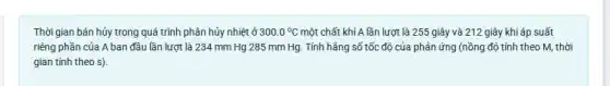 Thời gian bán hủy trong quá trình phân hủy nhiệt ở 300.0^circ C một chất khí A lần lượt là 255 giây và 212 giây khi áp suất
riêng phần của A ban đầu lần lượt là 234 mm Hg 285 mm Hg. Tính hẳng số tốc độ của phản ứng (nồng độ tính theo M,thời
gian tính theo s)