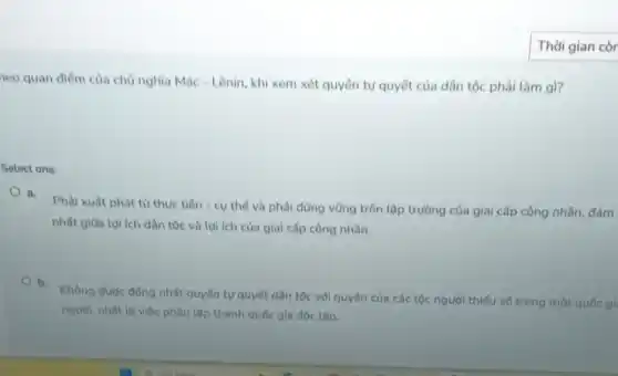 Thời gian còr
neo quan điểm của chủ nghĩa Mác - Lênin khi xem xét quyền tự quyết của dân tộc phải làm gì?
Select one:
a.
Phải xuất phát từ thực tiền - cụ thể và phải đứng vững trên lập trường của giai cấp công nhân.
nhất giữa lợi ích dân tộc và lợi ích của giai cấp công nhân.
b.
Không được đồng nhất quyền tự quyết dân tộc với quyền của các tộc người thiếu số trong một quốc gì
người, nhất là việc phân lập thành quốc gia độc lập.